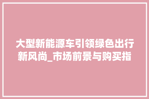 大型新能源车引领绿色出行新风尚_市场前景与购买指南