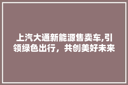 上汽大通新能源售卖车,引领绿色出行，共创美好未来