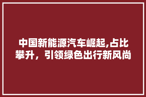 中国新能源汽车崛起,占比攀升，引领绿色出行新风尚