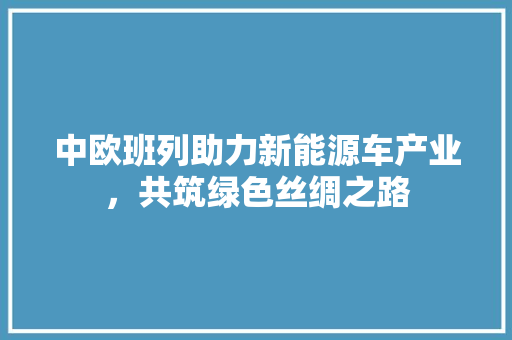 中欧班列助力新能源车产业，共筑绿色丝绸之路