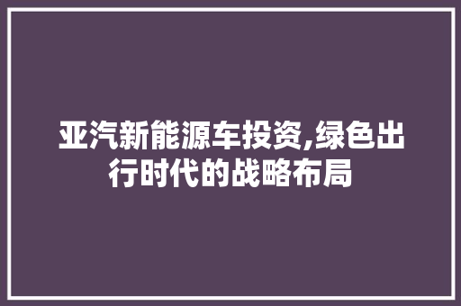 亚汽新能源车投资,绿色出行时代的战略布局