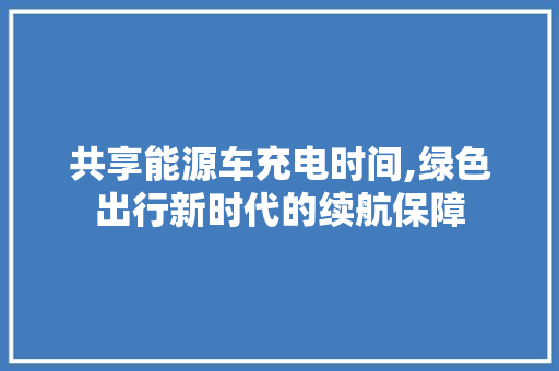 共享能源车充电时间,绿色出行新时代的续航保障