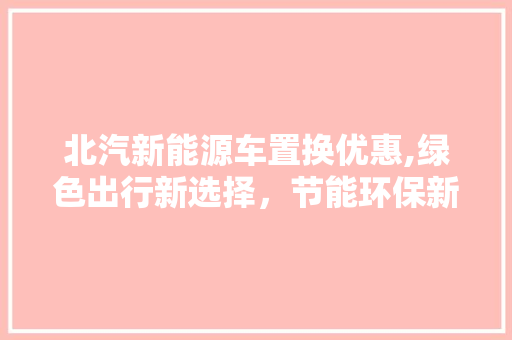 北汽新能源车置换优惠,绿色出行新选择，节能环保新篇章