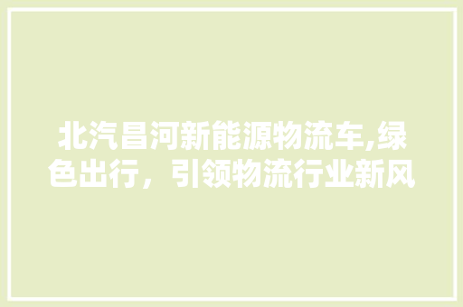 北汽昌河新能源物流车,绿色出行，引领物流行业新风尚 汽车知识