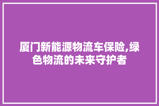 厦门新能源物流车保险,绿色物流的未来守护者