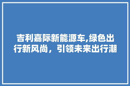吉利嘉际新能源车,绿色出行新风尚，引领未来出行潮流 汽车知识