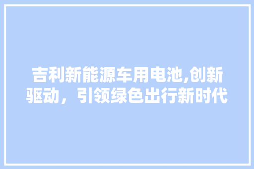 吉利新能源车用电池,创新驱动，引领绿色出行新时代