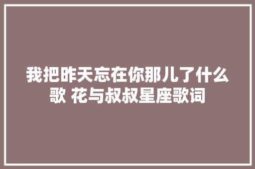 我把昨天忘在你那儿了什么歌 花与叔叔星座歌词