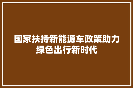 国家扶持新能源车政策助力绿色出行新时代 汽车知识