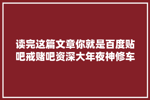 读完这篇文章你就是百度贴吧戒赌吧资深大年夜神修车下