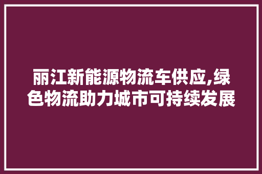 丽江新能源物流车供应,绿色物流助力城市可持续发展