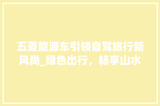 五菱能源车引领自驾旅行新风尚_绿色出行，畅享山水间
