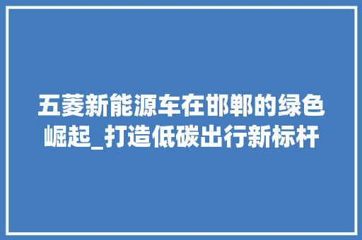 五菱新能源车在邯郸的绿色崛起_打造低碳出行新标杆