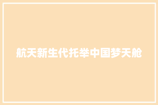 航天新生代托举中国梦天舱 汽车知识