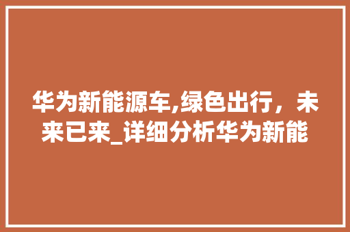 华为新能源车,绿色出行，未来已来_详细分析华为新能源车购买指南