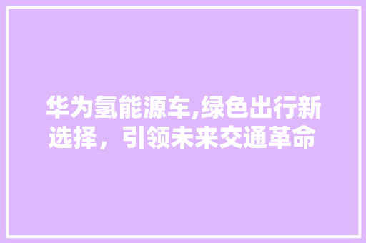华为氢能源车,绿色出行新选择，引领未来交通革命