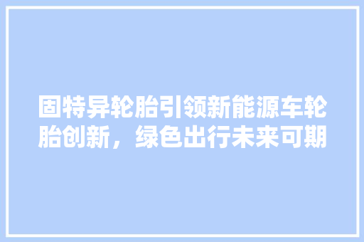 固特异轮胎引领新能源车轮胎创新，绿色出行未来可期