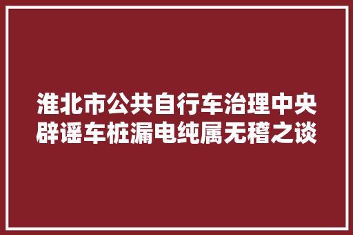 淮北市公共自行车治理中央辟谣车桩漏电纯属无稽之谈
