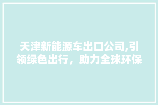 天津新能源车出口公司,引领绿色出行，助力全球环保事业
