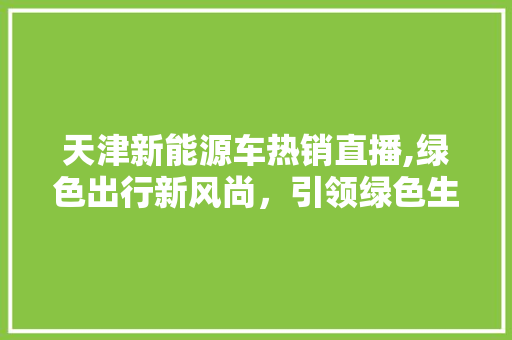 天津新能源车热销直播,绿色出行新风尚，引领绿色生活新潮流