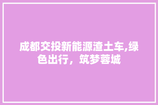 成都交投新能源渣土车,绿色出行，筑梦蓉城