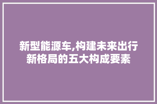 新型能源车,构建未来出行新格局的五大构成要素