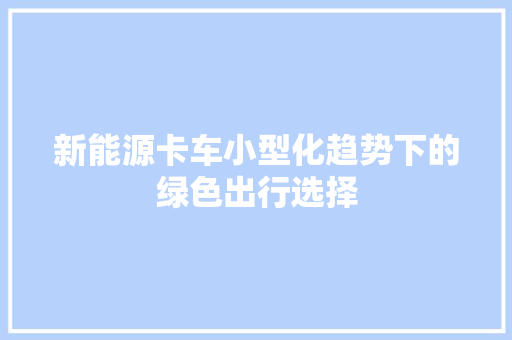 新能源卡车小型化趋势下的绿色出行选择