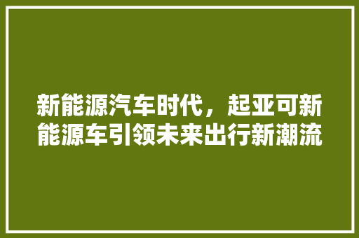 新能源汽车时代，起亚可新能源车引领未来出行新潮流