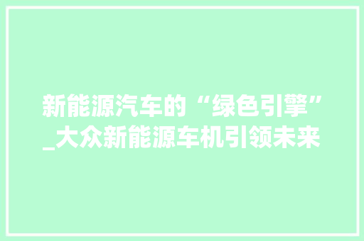 新能源汽车的“绿色引擎”_大众新能源车机引领未来出行潮流