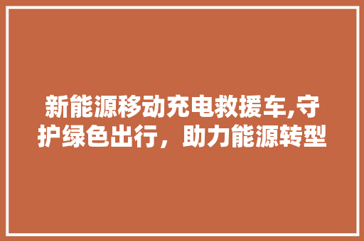 新能源移动充电救援车,守护绿色出行，助力能源转型