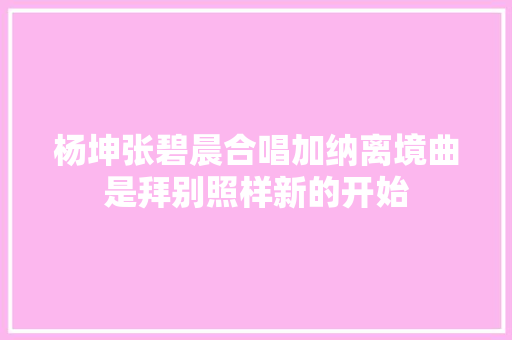 杨坤张碧晨合唱加纳离境曲是拜别照样新的开始