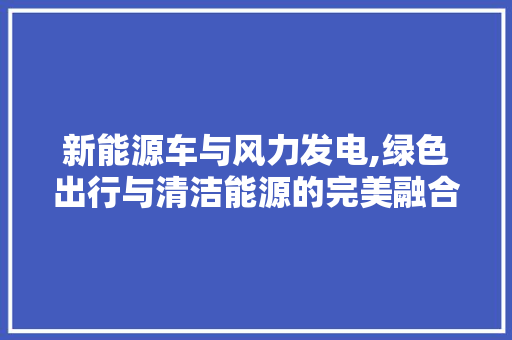 新能源车与风力发电,绿色出行与清洁能源的完美融合