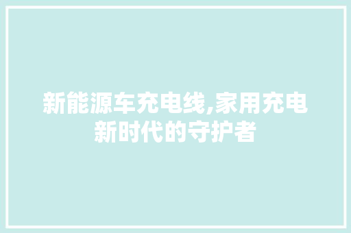 新能源车充电线,家用充电新时代的守护者