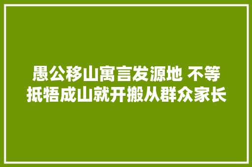 愚公移山寓言发源地 不等抵牾成山就开搬从群众家长里短看河南济源践行新时代枫桥经验