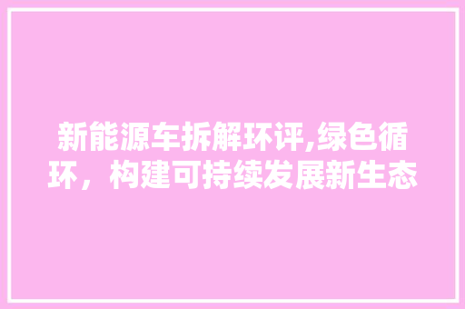 新能源车拆解环评,绿色循环，构建可持续发展新生态 综合知识