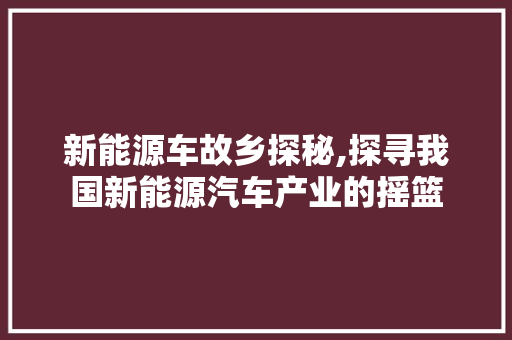 新能源车故乡探秘,探寻我国新能源汽车产业的摇篮
