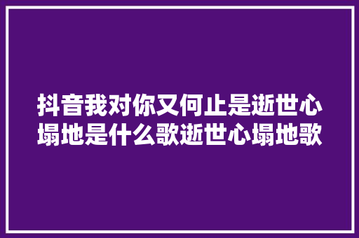 抖音我对你又何止是逝世心塌地是什么歌逝世心塌地歌词完整版介绍