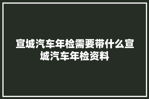 宣城汽车年检需要带什么宣城汽车年检资料