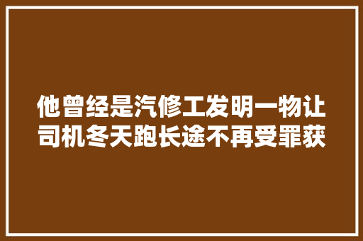 他曾经是汽修工发明一物让司机冬天跑长途不再受罪获国家专利
