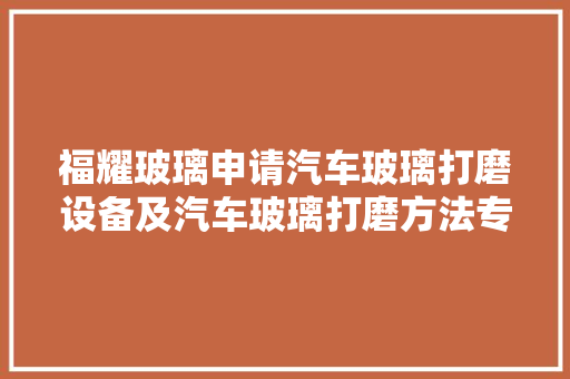 福耀玻璃申请汽车玻璃打磨设备及汽车玻璃打磨方法专利提高汽车玻璃的打磨效果和打磨效率 汽车知识