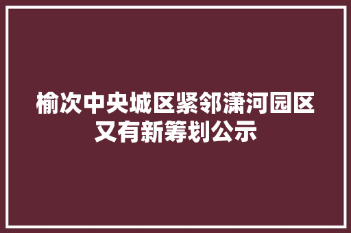 榆次中央城区紧邻潇河园区又有新筹划公示