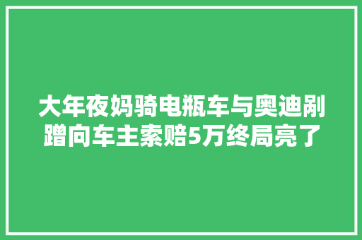 大年夜妈骑电瓶车与奥迪剐蹭向车主索赔5万终局亮了。。。 汽车知识