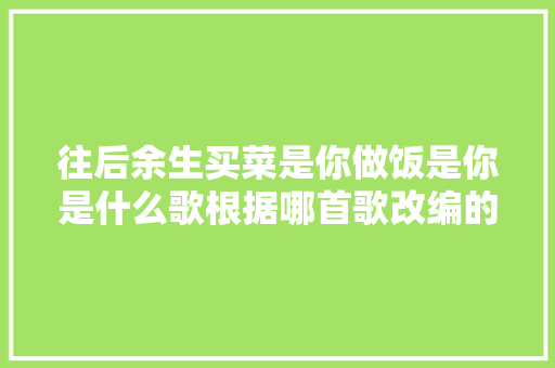 往后余生买菜是你做饭是你是什么歌根据哪首歌改编的歌词介绍
