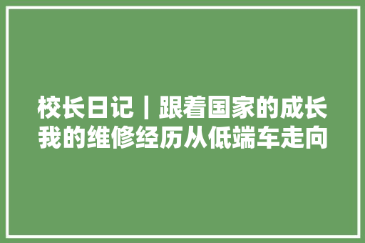 校长日记｜跟着国家的成长我的维修经历从低端车走向高端车 汽车知识