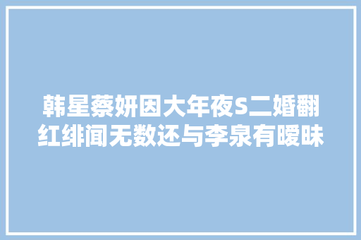 韩星蔡妍因大年夜S二婚翻红绯闻无数还与李泉有暧昧 休闲娱乐