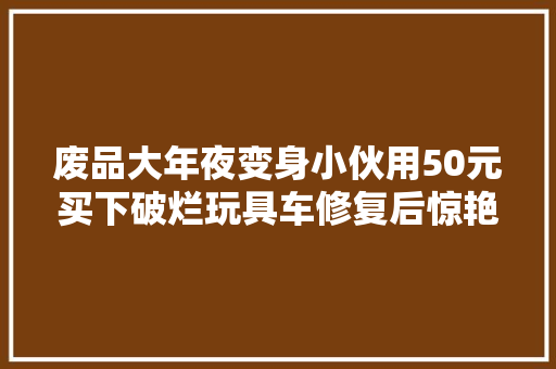 废品大年夜变身小伙用50元买下破烂玩具车修复后惊艳世人