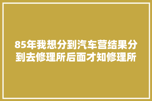 85年我想分到汽车营结果分到去修理所后面才知修理所伙食最好