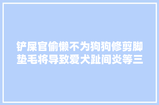 铲屎官偷懒不为狗狗修剪脚垫毛将导致爱犬趾间炎等三大年夜问题