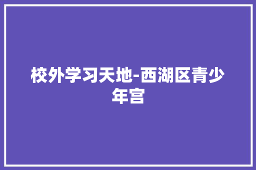 校外学习天地-西湖区青少年宫 知识百科