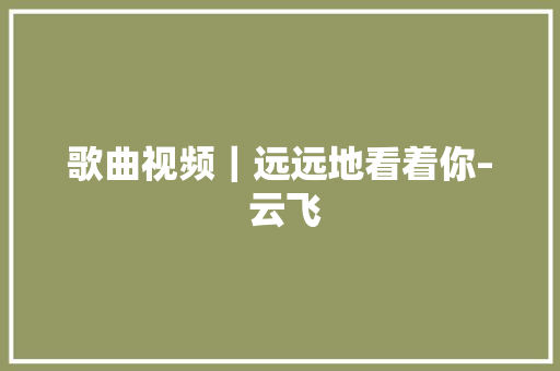 歌曲视频｜远远地看着你– 云飞 休闲娱乐
